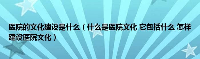 医院的文化建设是什么（什么是医院文化 它包括什么 怎样建设医院文化）