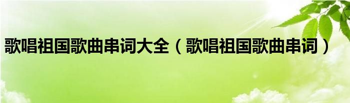 歌唱祖国歌曲串词大全（歌唱祖国歌曲串词）