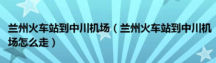 兰州火车站到中川机场（兰州火车站到中川机场怎么走）