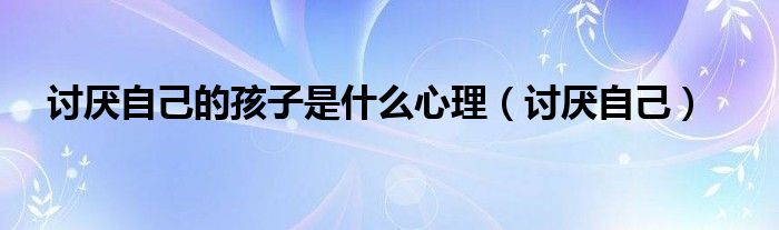 讨厌自己的孩子是什么心理（讨厌自己）