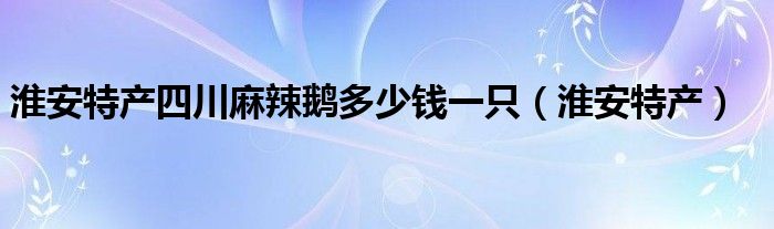 淮安特产四川麻辣鹅多少钱一只（淮安特产）