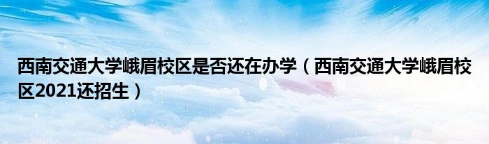 西南交通大学峨眉校区是否还在办学（西南交通大学峨眉校区2021还招生）