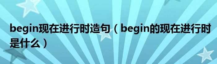 begin现在进行时造句（begin的现在进行时是什么）