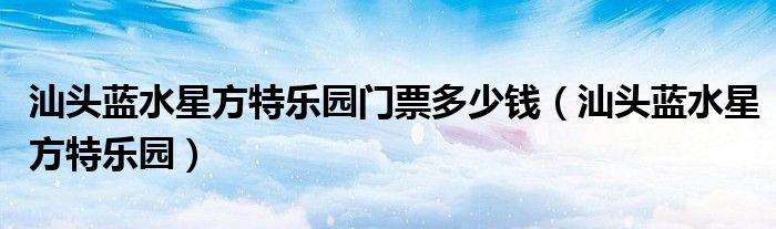 汕头蓝水星方特乐园门票多少钱（汕头蓝水星方特乐园）