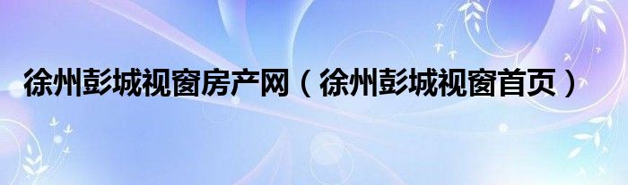 徐州彭城视窗房产网（徐州彭城视窗首页）