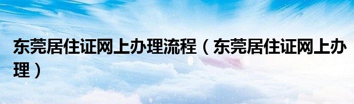 东莞居住证网上办理流程（东莞居住证网上办理）