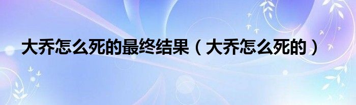 大乔怎么死的最终结果（大乔怎么死的）