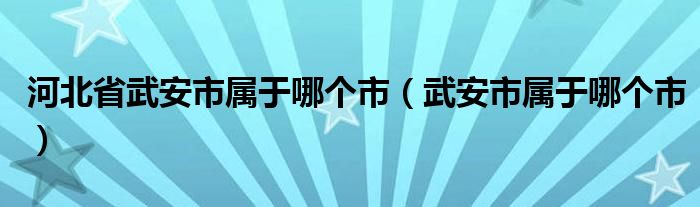 河北省武安市属于哪个市（武安市属于哪个市）