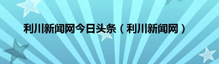 利川新闻网今日头条（利川新闻网）