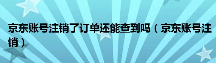 京东账号注销了订单还能查到吗（京东账号注销）