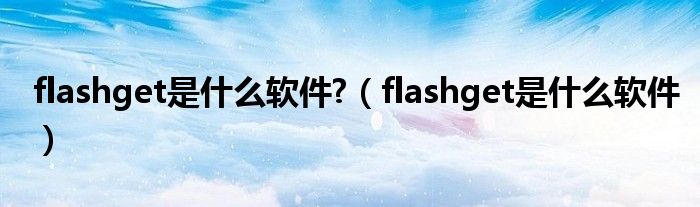 flashget是什么软件?（flashget是什么软件）