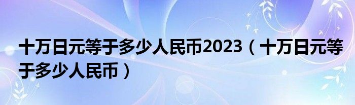 十万日元等于多少人民币2023（十万日元等于多少人民币）