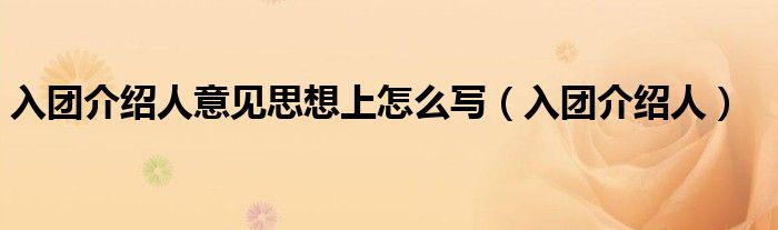 入团介绍人意见思想上怎么写（入团介绍人）