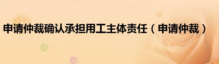 申请仲裁确认承担用工主体责任（申请仲裁）