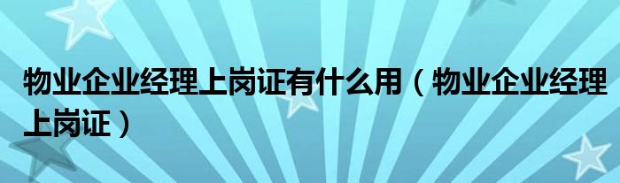 物业企业经理上岗证有什么用（物业企业经理上岗证）