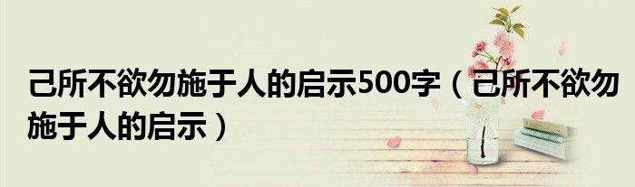 己所不欲勿施于人的启示500字（己所不欲勿施于人的启示）