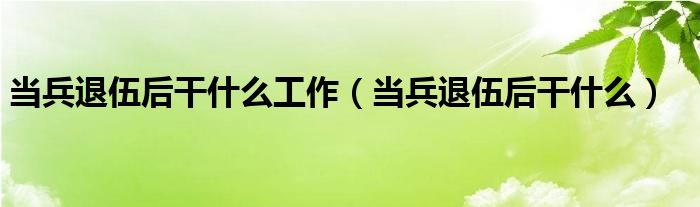 当兵退伍后干什么工作（当兵退伍后干什么）