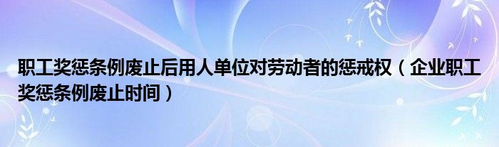 职工奖惩条例废止后用人单位对劳动者的惩戒权（企业职工奖惩条例废止时间）