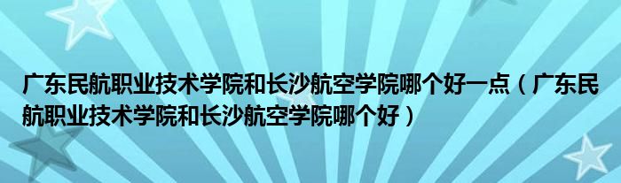 广东民航职业技术学院和长沙航空学院哪个好一点（广东民航职业技术学院和长沙航空学院哪个好）