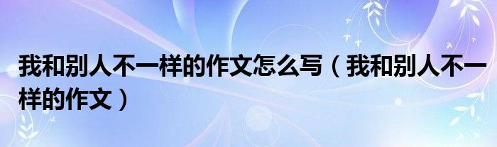 我和别人不一样的作文怎么写（我和别人不一样的作文）