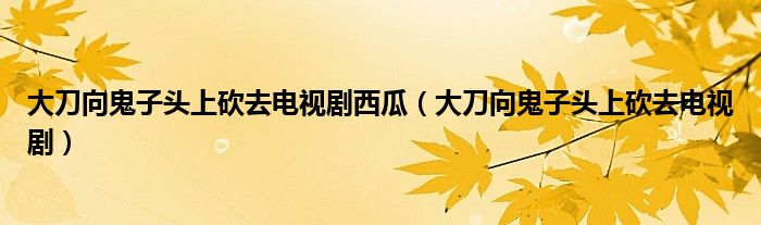 大刀向鬼子头上砍去电视剧西瓜（大刀向鬼子头上砍去电视剧）