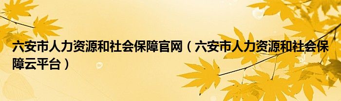 六安市人力资源和社会保障官网（六安市人力资源和社会保障云平台）