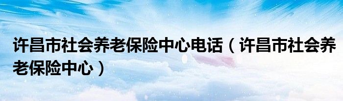 许昌市社会养老保险中心电话（许昌市社会养老保险中心）