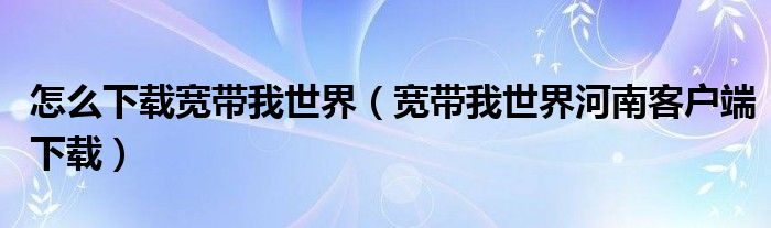 怎么下载宽带我世界（宽带我世界河南客户端下载）