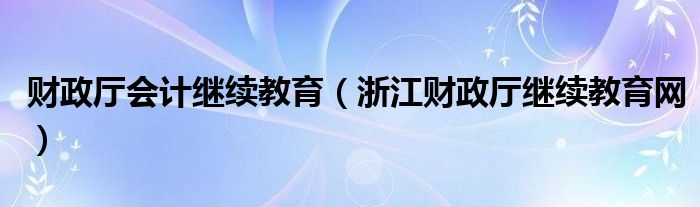 财政厅会计继续教育（浙江财政厅继续教育网）