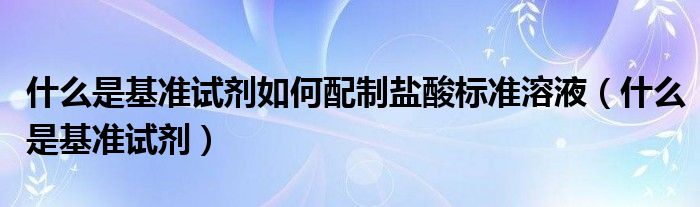 什么是基准试剂如何配制盐酸标准溶液（什么是基准试剂）