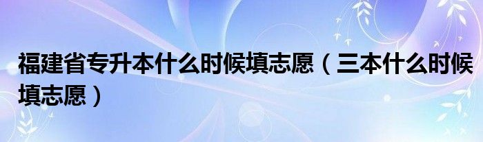 福建省专升本什么时候填志愿（三本什么时候填志愿）