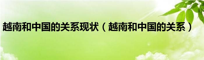 越南和中国的关系现状（越南和中国的关系）