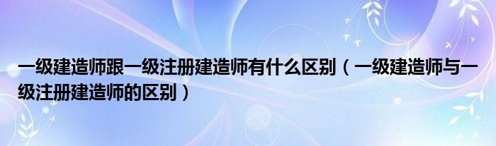 一级建造师跟一级注册建造师有什么区别（一级建造师与一级注册建造师的区别）