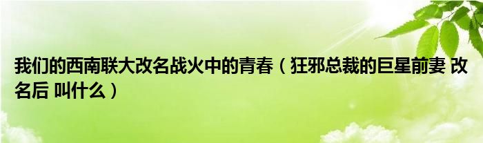 我们的西南联大改名战火中的青春（狂邪总裁的巨星前妻 改名后 叫什么）