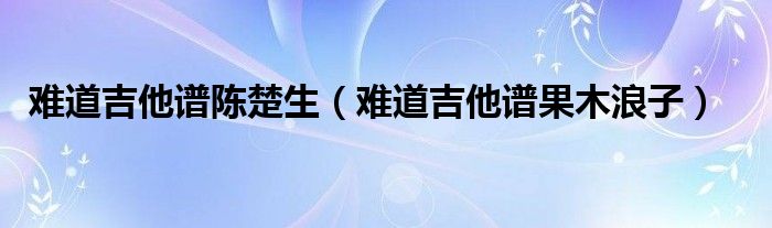 难道吉他谱陈楚生（难道吉他谱果木浪子）