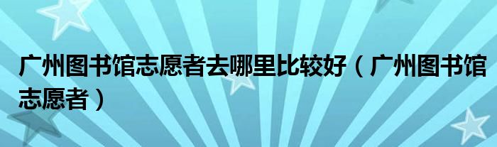 广州图书馆志愿者去哪里比较好（广州图书馆志愿者）