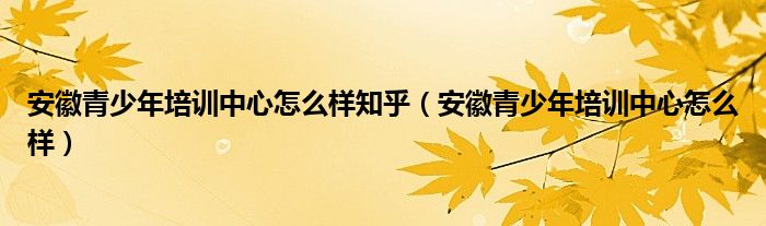 安徽青少年培训中心怎么样知乎（安徽青少年培训中心怎么样）