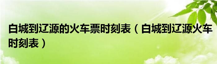 白城到辽源的火车票时刻表（白城到辽源火车时刻表）