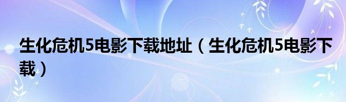 生化危机5电影下载地址（生化危机5电影下载）