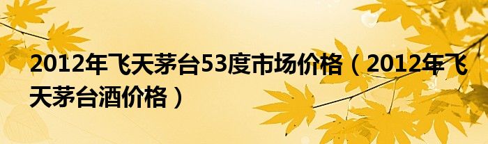 2012年飞天茅台53度市场价格（2012年飞天茅台酒价格）