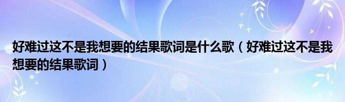 好难过这不是我想要的结果歌词是什么歌（好难过这不是我想要的结果歌词）