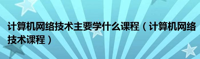 计算机网络技术主要学什么课程（计算机网络技术课程）