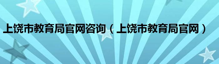 上饶市教育局官网咨询（上饶市教育局官网）