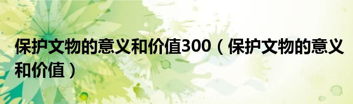 保护文物的意义和价值300（保护文物的意义和价值）