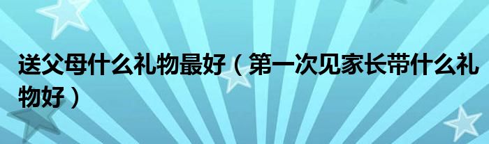 送父母什么礼物最好（第一次见家长带什么礼物好）