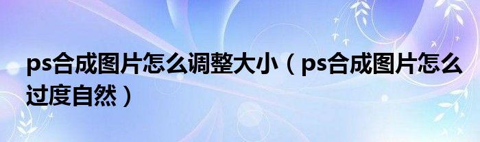 ps合成图片怎么调整大小（ps合成图片怎么过度自然）