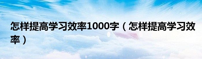 怎样提高学习效率1000字（怎样提高学习效率）