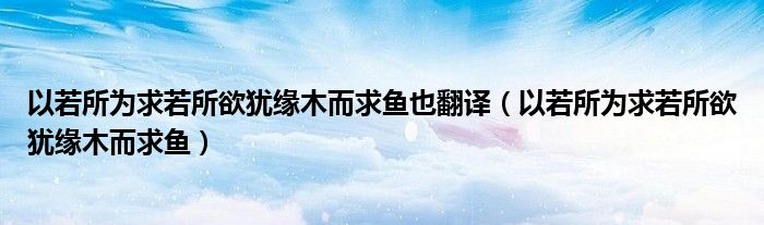 以若所为求若所欲犹缘木而求鱼也翻译（以若所为求若所欲犹缘木而求鱼）