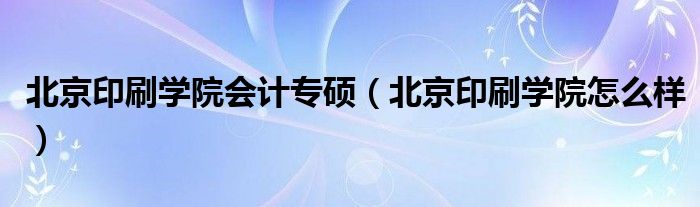 北京印刷学院会计专硕（北京印刷学院怎么样）