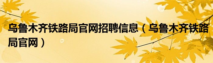 乌鲁木齐铁路局官网招聘信息（乌鲁木齐铁路局官网）